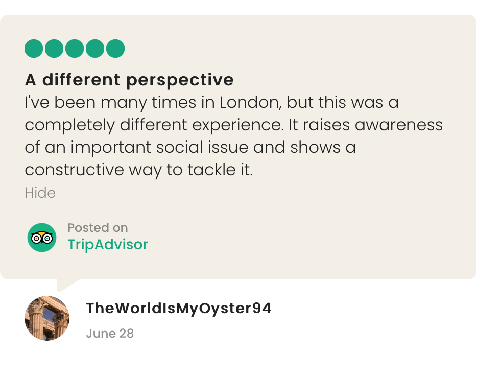 Unseen Tours Trip Advisor Review:

"A different perspective. I've been many times in London, but this was a completely different experience. It raises awareness of an important issue and shows a constructive way to tackle it.